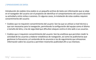 DISEÑO DE NEGOCIOS DIGITALES  SESIÓN 11 © 2019 ISIL. Todos los derechos reservados
/ SPROVEEDORES DE DATOS
Introducción de cookies Una cookie es un pequeño archivo de texto con información que se aloja
en el navegador del usuario con el propósito de identificar el comportamiento del usuario durante
su actividad y entre visitas o sesiones. En algunos casos, la instalación de estas cookies requiere
consentimiento del usuario:
• Cookies que no requieren consentimiento del usuario: Son las que se utilizan a nivel técnico y
que son necesarias para la navegación, permitiendo la configuración del equipo como el idioma
o tamaño de letra, o las de seguridad que dificultan ataques contra el sitio web o sus usuarios.
• Cookies que sí requieren consentimiento del usuario: Son las analíticas que permiten medir la
actividad de los usuarios y elaborar estadísticas de navegación, así como las publicitarias que
gestionan la frecuencia y el contenido de los anuncios o las de seguimiento que almacenan
información sobre los usuarios y permiten mostrarles publicidad afín a sus intereses.
 