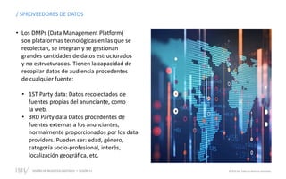 DISEÑO DE NEGOCIOS DIGITALES SESIÓN 11 © 2019 ISIL. Todos los derechos reservados
/ SPROVEEDORES DE DATOS
• Los DMPs (Data Management Platform)
son plataformas tecnológicas en las que se
recolectan, se integran y se gestionan
grandes cantidades de datos estructurados
y no estructurados. Tienen la capacidad de
recopilar datos de audiencia procedentes
de cualquier fuente:
• 1ST Party data: Datos recolectados de
fuentes propias del anunciante, como
la web.
• 3RD Party data Datos procedentes de
fuentes externas a los anunciantes,
normalmente proporcionados por los data
providers. Pueden ser: edad, género,
categoría socio-profesional, interés,
localización geográfica, etc.
