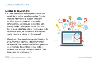 DISEÑO DE NEGOCIOS DIGITALES  SESIÓN 11 © 2019 ISIL. Todos los derechos reservados
/ MODELO DE COMPRA: RTB
MODELO DE COMPRA: RTB
• RTB es un modelo de compra de inventario
publicitario online basado en pujas. En este
modelo intervienen o pueden intervenir
muchos agentes para cada transacción
(anunciantes, agencias, ad exchanges, DSP,
trading desks, redes publicitarias, soportes….).
Por si fuera poco las pujas se realizan por cada
impresión única, en volúmenes altísimos de
venta y compra, y todo en tiempo real.
• El conjunto de estas circunstancias (modelo de
puja, múltiples agentes, altos volúmenes y
tiempo real) hacen necesaria la homogeneidad
en la moneda de cambio que rige todo el
sistema, que en este caso es el modelo CPM
(coste por mil impresiones).
 