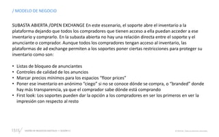 DISEÑO DE NEGOCIOS DIGITALES SESIÓN 11 © 2019 ISIL. Todos los derechos reservados
/ MODELO DE NEGOCIO
SUBASTA ABIERTA /OPEN EXCHANGE En este escenario, el soporte abre el inventario a la
plataforma dejando que todos los compradores que tienen acceso a ella puedan acceder a ese
inventario y comprarlo. En la subasta abierta no hay una relación directa entre el soporte y el
anunciante o comprador. Aunque todos los compradores tengan acceso al inventario, las
plataformas de ad exchange permiten a los soportes poner ciertas restricciones para proteger su
inventario como son:
• Listas de bloqueo de anunciantes
• Controles de calidad de los anuncios
• Marcar precios mínimos para los espacios “floor prices”
• Poner ese inventario en anónimo “ciego” si no se conoce dónde se compra, o “branded” donde
hay más transparencia, ya que el comprador sabe dónde está comprando
• First look: Los soportes pueden dar la opción a los compradores en ser los primeros en ver la
impresión con respecto al resto