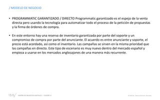 DISEÑO DE NEGOCIOS DIGITALES SESIÓN 11 © 2019 ISIL. Todos los derechos reservados
/ MODELO DE NEGOCIO
• PROGRAMMATIC GARANTIZADO / DIRECTO Programmatic garantizado es el espejo de la venta
directa pero usando la tecnología para automatizar todo el proceso de la petición de propuestas
y la firma de órdenes de compra.
• En este entorno hay una reserva de inventario garantizada por parte del soporte y un
compromiso de compra por parte del anunciante. El acuerdo es entre anunciante y soporte, el
precio está acordado, así como el inventario. Las campañas se sirven en la misma prioridad que
las campañas en directo. Este tipo de escenario es muy nuevo dentro del mercado español y
empieza a usarse en los mercados anglosajones de una manera más recurrente.