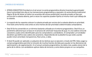 DISEÑO DE NEGOCIOS DIGITALES  SESIÓN 11 © 2019 ISIL. Todos los derechos reservados
/ MODELO DE NEGOCIO
• OTROS CONCEPTOS Prioridad en el ad server La venta programática directa (inventario garantizado)
tiene la prioridad más alta en las transacciones programáticas y equivale a la venta directa tradicional.
Página 30 de 46 Volver al índice Los acuerdos del acceso preferente/ acuerdo privado se fijan por
encima de la subasta abierta, pero a veces los soportes pueden fijarlos al mismo nivel o por debajo de
la subasta.
• La mayoría de los soportes colocan la subasta privada por encima de la subasta abierta en prioridad.
First look como hemos visto antes es otra manera de dar prioridad a determinados compradores.
• Deal ID Se ha convertido en un término bastante utilizado en el entorno programático. Deal ID es un
parámetro adicional que se basa en el proceso de solicitud/ respuesta de puja. Es una cadena única de
caracteres usada como identificador para los compradores y vendedores. El comprador y el vendedor
decidirán qué define esta cadena de caracteres. Dependiendo de la plataforma que estés usando
puede incluir prioridad, transparencia, floor price, o data.
• El deal ID puede ser aplicado a cualquiera de las tácticas que se ejecuten a través de RTB. Data usage La
compra programática permite la inclusión de muchas fuentes de data para ayudar en las decisiones de
optimización y de segmentación. En el actual contexto programático, los datos más usados vienen de la
parte de la oferta. Los vendedores aplican datos de terceros y como datos propios en sus campañas.
 