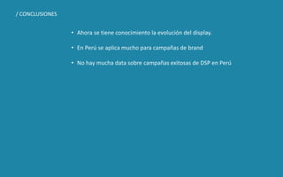 DISEÑO DE NEGOCIOS DIGITALES SESIÓN 11 © 2019 ISIL. Todos los derechos reservados
• Ahora se tiene conocimiento la evolución del display.
• En Perú se aplica mucho para campañas de brand
• No hay mucha data sobre campañas exitosas de DSP en Perú
/ CONCLUSIONES