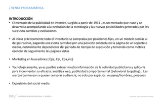 DISEÑO DE NEGOCIOS DIGITALES SESIÓN 11 © 2019 ISIL. Todos los derechos reservados
INTRODUCCIÓN
• El mercado de la publicidad en internet, surgido a partir de 1991 , es un mercado que nace y se
desarrolla acompañando a la evolución de la tecnología y las nuevas posibilidades generadas por los
sucesivos cambios y evoluciones
• Al inicio prácticamente todo el inventario se compraba por posiciones fijas, en un modelo similar al
del patrocinio, pagando una cierta cantidad por una posición concreta en la página de un soporte o
medio, normalmente dependiente del periodo de tiempo de exposición y teniendo como métrica
esencial de seguimiento las páginas vistas
• Marketing en buscadores ( Cpc, Cpl, Cpa,etc)
• Tecnológicamente, ya es posible extraer mucha información de la actividad publicitaria y aplicarla
para incrementar su eficacia: analítica web, publicidad comportamental (behavioral targeting)… Las
marcas comienzan a querer comprar audiencia, no solo por espacios: mujeres/hombres, personas
• Exposición del social media
/ VENTA PROGRAMÁTICA
