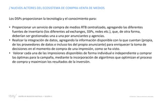 DISEÑO DE NEGOCIOS DIGITALES SESIÓN 11 © 2019 ISIL. Todos los derechos reservados
/ NUEVOS ACTORES DEL ECOSISTEMA DE COMPRA-VENTA DE MEDIOS
Los DSPs proporcionan la tecnología y el conocimiento para:
• Proporcionar un servicio de compra de medios RTB centralizado, agregando las diferentes
fuentes de inventario (los diferentes ad exchanges, SSPs, redes etc.), que, de otra forma,
deberían ser gestionadas una a una por anunciantes y agencias.
• Realizar la integración de datos, agregando la información disponible con la que cuentan (propia,
de los proveedores de datos e incluso los del propio anunciante) para enriquecer la toma de
decisiones en el momento de compra de una impresión, como se ha visto.
• Valorar cada una de las impresiones disponibles de forma individual e independiente y comprar
las óptimas para la campaña, mediante la incorporación de algoritmos que optimizan el proceso
de compra y maximizan los resultados de la inversión.