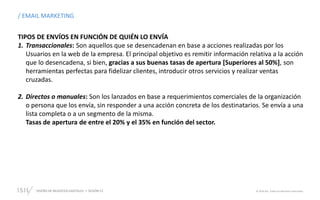 DISEÑO DE NEGOCIOS DIGITALES  SESIÓN 13 © 2019 ISIL. Todos los derechos reservados
TIPOS DE ENVÍOS EN FUNCIÓN DE QUIÉN LO ENVÍA
1. Transaccionales: Son aquellos que se desencadenan en base a acciones realizadas por los
Usuarios en la web de la empresa. El principal objetivo es remitir información relativa a la acción
que lo desencadena, si bien, gracias a sus buenas tasas de apertura [Superiores al 50%], son
herramientas perfectas para fidelizar clientes, introducir otros servicios y realizar ventas
cruzadas.
2. Directos o manuales: Son los lanzados en base a requerimientos comerciales de la organización
o persona que los envía, sin responder a una acción concreta de los destinatarios. Se envía a una
lista completa o a un segmento de la misma.
Tasas de apertura de entre el 20% y el 35% en función del sector.
/ EMAIL MARKETING
 