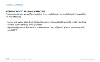 DISEÑO DE NEGOCIOS DIGITALES  SESIÓN 13 © 2019 ISIL. Todos los derechos reservados
ALGUNOS “PEROS” AL E-MAIL MARKETING
En entornos locales (pequeñas ciudades) otras modalidades de marketing directo podrían
ser más efectivos.
• Lograr una buena base de destinatarios que permitan voluntariamente recibir nuestros
correos puede ser muy lento y costoso
• Algunos segmentos de mercado pueden no ser “tecnológicos” y hacer que este medio
sea estéril
/ EMAIL MARKETING
 