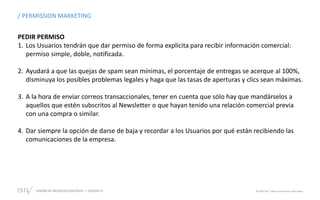 DISEÑO DE NEGOCIOS DIGITALES  SESIÓN 13 © 2019 ISIL. Todos los derechos reservados
/ PERMISSION MARKETING
PEDIR PERMISO
1. Los Usuarios tendrán que dar permiso de forma explícita para recibir información comercial:
permiso simple, doble, notificada.
2. Ayudará a que las quejas de spam sean mínimas, el porcentaje de entregas se acerque al 100%,
disminuya los posibles problemas legales y haga que las tasas de aperturas y clics sean máximas.
3. A la hora de enviar correos transaccionales, tener en cuenta que sólo hay que mandárselos a
aquellos que estén subscritos al Newsletter o que hayan tenido una relación comercial previa
con una compra o similar.
4. Dar siempre la opción de darse de baja y recordar a los Usuarios por qué están recibiendo las
comunicaciones de la empresa.
 
