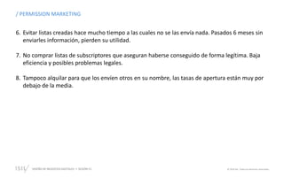 DISEÑO DE NEGOCIOS DIGITALES  SESIÓN 13 © 2019 ISIL. Todos los derechos reservados
/ PERMISSION MARKETING
6. Evitar listas creadas hace mucho tiempo a las cuales no se las envía nada. Pasados 6 meses sin
enviarles información, pierden su utilidad.
7. No comprar listas de subscriptores que aseguran haberse conseguido de forma legítima. Baja
eficiencia y posibles problemas legales.
8. Tampoco alquilar para que los envíen otros en su nombre, las tasas de apertura están muy por
debajo de la media.
 