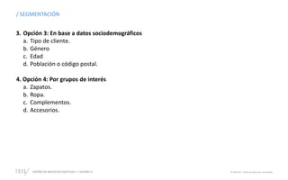 DISEÑO DE NEGOCIOS DIGITALES  SESIÓN 13 © 2019 ISIL. Todos los derechos reservados
/ SEGMENTACIÓN
3. Opción 3: En base a datos sociodemográficos
a. Tipo de cliente.
b. Género
c. Edad
d. Población o código postal.
4. Opción 4: Por grupos de interés
a. Zapatos.
b. Ropa.
c. Complementos.
d. Accesorios.
 