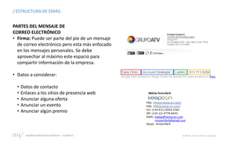 DISEÑO DE NEGOCIOS DIGITALES  SESIÓN 13 © 2019 ISIL. Todos los derechos reservados
/ ESTRUCTURA DE EMAIL
PARTES DEL MENSAJE DE
CORREO ELECTRÓNICO
• Firma: Puede ser parte del pie de un mensaje
de correo electrónico pero esta más enfocado
en los mensajes personales. Se debe
aprovechar al máximo este espacio para
compartir información de la empresa.
• Datos a considerar:
• Datos de contacto
• Enlaces a los sitios de presencia web
• Anunciar alguna oferta
• Anunciar un evento
• Anunciar algún premio
 