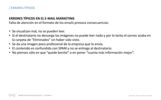 DISEÑO DE NEGOCIOS DIGITALES  SESIÓN 13 © 2019 ISIL. Todos los derechos reservados
/ ERRORES TÍPICOS
ERRORES TÍPICOS EN EL E-MAIL MARKETING
Falta de atención en el formato de los emails provoca consecuencias:
• Se visualizan mal, no se pueden leer.
• Si el destinatario no descarga las imágenes no puede leer nada y por lo tanto el correo acaba en
la carpeta de "Eliminados” sin haber sido visto.
• Se da una imagen poco profesional de la empresa que lo envía.
• El contenido es confundido con SPAM y no se entrega al destinatario.
• No pienses sólo en que “quede bonito” o en poner “cuanta más información mejor”.
 
