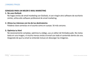 DISEÑO DE NEGOCIOS DIGITALES  SESIÓN 13 © 2019 ISIL. Todos los derechos reservados
/ ERRORES TÍPICOS
CONSEJOS PARA UN MEJOR E-MAIL MARKETING
1. No uses Outlook
No hagas envíos de email marketing con Outlook, ni con ningún otro software de escritorio
similar, utiliza sólo software profesional de email marketing.
2. Alinea tus intereses con los de tus destinatarios
Palabras clave correctas en el asunto como en cuerpo. Sé más cercano.
3. Optimiza tu html
No excesivamente complejo, optimiza tu código, usa un editor de htmladecuado. No metas
texto en una imagen, ni mucho menos envíes el email con todo el contenido dentro de una.
Asegúrate de que tu email se entiende incluso sin descargar las imágenes.
 