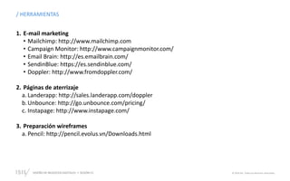 DISEÑO DE NEGOCIOS DIGITALES  SESIÓN 13 © 2019 ISIL. Todos los derechos reservados
/ HERRAMIENTAS
1. E-mail marketing
• Mailchimp: http://www.mailchimp.com
• Campaign Monitor: http://www.campaignmonitor.com/
• Email Brain: http://es.emailbrain.com/
• SendinBlue: https://es.sendinblue.com/
• Doppler: http://www.fromdoppler.com/
2. Páginas de aterrizaje
a. Landerapp: http://sales.landerapp.com/doppler
b.Unbounce: http://go.unbounce.com/pricing/
c. Instapage: http://www.instapage.com/
3. Preparación wireframes
a. Pencil: http://pencil.evolus.vn/Downloads.html
 
