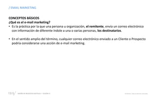 DISEÑO DE NEGOCIOS DIGITALES  SESIÓN 13 © 2019 ISIL. Todos los derechos reservados
CONCEPTOS BÁSICOS
¿Qué es el e-mail marketing?
• Es la práctica por la que una persona u organización, el remitente, envía un correo electrónico
con información de diferente índole a una o varias personas, los destinatarios.
• En el sentido amplio del término, cualquier correo electrónico enviado a un Cliente o Prospecto
podría considerarse una acción de e-mail marketing.
/ EMAIL MARKETING
 