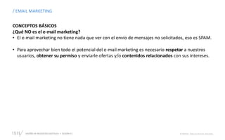 DISEÑO DE NEGOCIOS DIGITALES  SESIÓN 13 © 2019 ISIL. Todos los derechos reservados
CONCEPTOS BÁSICOS
¿Qué NO es el e-mail marketing?
• El e-mail marketing no tiene nada que ver con el envío de mensajes no solicitados, eso es SPAM.
• Para aprovechar bien todo el potencial del e-mail marketing es necesario respetar a nuestros
usuarios, obtener su permiso y enviarle ofertas y/o contenidos relacionados con sus intereses.
/ EMAIL MARKETING
 