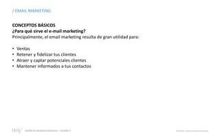 DISEÑO DE NEGOCIOS DIGITALES  SESIÓN 13 © 2019 ISIL. Todos los derechos reservados
CONCEPTOS BÁSICOS
¿Para qué sirve el e-mail marketing?
Principalmente, el email marketing resulta de gran utilidad para:
• Ventas
• Retener y fidelizar tus clientes
• Atraer y captar potenciales clientes
• Mantener informados a tus contactos
/ EMAIL MARKETING
 