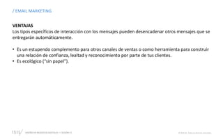 DISEÑO DE NEGOCIOS DIGITALES  SESIÓN 13 © 2019 ISIL. Todos los derechos reservados
VENTAJAS
Los tipos específicos de interacción con los mensajes pueden desencadenar otros mensajes que se
entregarán automáticamente.
• Es un estupendo complemento para otros canales de ventas o como herramienta para construir
una relación de confianza, lealtad y reconocimiento por parte de tus clientes.
• Es ecológico (“sin papel”).
/ EMAIL MARKETING
 