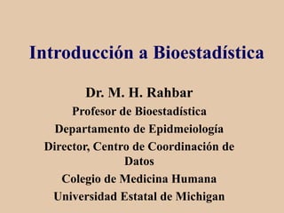 Introducción a Bioestadística
Dr. M. H. Rahbar
Profesor de Bioestadística
Departamento de Epidmeiología
Director, Centro de Coordinación de
Datos
Colegio de Medicina Humana
Universidad Estatal de Michigan
 