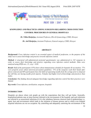 International Journal of World Research, Vol: I Issue VIII, August 2014, Print ISSN: 2347-937X
32
KNOWLEDGE AND PRACTICES AMONG SURGEONS REGARDING CROSS INFECTION
CONTROL PROCEDURES IN GENERAL HOSPITALS
Dr. Vibha Haripriya, Assistant Professor, Obs & Gynaecology, CIMS, Bilaspur
Dr. Anil Haripriya, Assistant Professor, General surgery, CIMS, Bilaspur
ABSTRACT
Background: Cross infection control is an essential aspect of medical profession, so the purpose of the
study was to assess knowledge and practice towards infection control.
Method: A structured self–administered pretested questionnaire was administered to 142 surgeons in
order to assess their knowledge and practice regarding cross infection control methods. Data were
analyzed using SPSS vers. 15., at p < 0.05.
Result: Half of the participants (53%) knew about immunization schedule for hepatitis B vaccination. 77%
were properly aware about universal precaution guidelines. 72% of the surgeons wash their hands after
gloves removal and 68% participants have the habit of separating needle from the syringe prior to disposal
but still they are having needle prick injuries. Females had higher level of knowledge and practices than
males.
Conclusion: Our finding showed adequate knowledge regarding infection control but their practices were
limited.
Key words: Cross infection, sterilization, surgeons, hospitals
INTRODUCTION
Hospitals are places where sick people go with the expectations that they will get better. Ironically,
hospitalized patients may at times become infected in the environment of the hospital, and such infections
are referred to as nosocomial infections.(1) It is the imbalance between classical triad of epidemiology i.e.
agent, host and environment which leads to the initiation of disease process and to which even hospital
acquired infections are not an exception. By controlling and adequately sanitising the environment of the
 