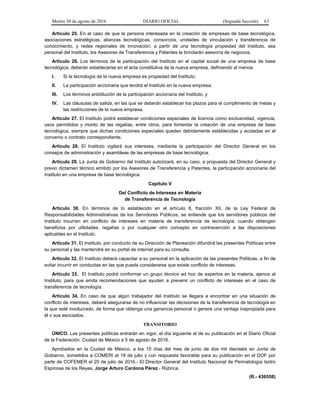 Martes 30 de agosto de 2016 DIARIO OFICIAL (Segunda Sección) 63
Artículo 25. En el caso de que la persona interesada en la creación de empresas de base tecnológica,
asociaciones estratégicas, alianzas tecnológicas, consorcios, unidades de vinculación y transferencia de
conocimiento, y redes regionales de innovación, a partir de una tecnología propiedad del Instituto, sea
personal del Instituto, los Asesores de Transferencia y Patentes le brindarán asesoría de negocios.
Artículo 26. Los términos de la participación del Instituto en el capital social de una empresa de base
tecnológica, deberán establecerse en el acta constitutiva de la nueva empresa, definiendo al menos:
I. Si la tecnología de la nueva empresa es propiedad del Instituto;
II. La participación accionaria que tendrá el Instituto en la nueva empresa;
III. Los términos antidilución de la participación accionaria del Instituto, y
IV. Las cláusulas de salida, en las que se deberán establecer los plazos para el cumplimiento de metas y
las restricciones de la nueva empresa.
Artículo 27. El Instituto podrá establecer condiciones especiales de licencia como exclusividad, vigencia,
usos permitidos y monto de las regalías, entre otros, para fomentar la creación de una empresa de base
tecnológica, siempre que dichas condiciones especiales queden debidamente establecidas y acotadas en el
convenio o contrato correspondiente.
Artículo 28. El Instituto vigilará sus intereses, mediante la participación del Director General en los
consejos de administración y asambleas de las empresas de base tecnológica.
Artículo 29. La Junta de Gobierno del Instituto autorizará, en su caso, a propuesta del Director General y
previo dictamen técnico emitido por los Asesores de Transferencia y Patentes, la participación accionaria del
Instituto en una empresa de base tecnológica.
Capítulo V
Del Conflicto de Intereses en Materia
de Transferencia de Tecnología
Artículo 30. En términos de lo establecido en el artículo 8, fracción XII, de la Ley Federal de
Responsabilidades Administrativas de los Servidores Públicos, se entiende que los servidores públicos del
Instituto incurren en conflicto de intereses en materia de transferencia de tecnología, cuando obtengan
beneficios por utilidades, regalías o por cualquier otro concepto en contravención a las disposiciones
aplicables en el Instituto.
Artículo 31. El Instituto, por conducto de su Dirección de Planeación difundirá las presentes Políticas entre
su personal y las mantendrá en su portal de internet para su consulta.
Artículo 32. El Instituto deberá capacitar a su personal en la aplicación de las presentes Políticas, a fin de
evitar incurrir en conductas en las que pueda considerarse que existe conflicto de intereses.
Artículo 33. El Instituto podrá conformar un grupo técnico ad hoc de expertos en la materia, ajenos al
Instituto, para que emita recomendaciones que ayuden a prevenir un conflicto de intereses en el caso de
transferencia de tecnología.
Artículo 34. En caso de que algún trabajador del Instituto se llegara a encontrar en una situación de
conflicto de intereses, deberá asegurarse de no influenciar las decisiones de la transferencia de tecnología en
la que esté involucrado, de forma que obtenga una ganancia personal o genere una ventaja inapropiada para
él o sus asociados.
TRANSITORIO
ÚNICO. Las presentes políticas entrarán en vigor, el día siguiente al de su publicación en el Diario Oficial
de la Federación. Ciudad de México a 5 de agosto de 2016.
Aprobados en la Ciudad de México, a los 10 días del mes de junio de dos mil dieciséis en Junta de
Gobierno, sometidos a COMERI el 18 de julio y con respuesta favorable para su publicación en el DOF por
parte de COFEMER el 20 de julio de 2016.- El Director General del Instituto Nacional de Perinatología Isidro
Espinosa de los Reyes, Jorge Arturo Cardona Pérez.- Rúbrica.
(R.- 436558)
 