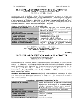 78 (Segunda Sección) DIARIO OFICIAL Martes 30 de agosto de 2016
SECRETARIA DE COMUNICACIONES Y TRANSPORTES
DIRECCION GENERAL DE CONSERVACION DE CARRETERAS
RESUMEN DE CONVOCATORIA 016
De conformidad con la Ley de Obras Públicas y Servicios Relacionados con las Mismas, se convoca a los
interesados a participar en la licitación pública nacional que se relaciona a continuación, cuya convocatoria
que contiene las bases de participación están disponibles para consulta en Internet: http://compranet.gob.mx,
o bien en Insurgentes Sur 1089, piso 13, ala poniente, Col. Nochebuena, Delegación Benito Juárez, C.P. 03720,
Ciudad de México, teléfono 57 23 93 00 Ext. 15219, a partir del 16 de agosto de 2016 y hasta el sexto día
previo a la presentación y apertura de proposiciones, de 09:00 a 14:00 horas.
Licitación Pública Nacional Número LO-009000959-E516-2016
Descripción de la licitación Reconstrucción del puente “Paso Superior Torreón”,
(Villa Florida), Km. 5+500, Libramiento Norte de Torreón,
en el estado de Coahuila.
Volumen a adquirir Los detalles se determinan en la propia convocatoria
Fecha de publicación en compraNet 16 de agosto de 2016
Visita a instalaciones 23 de agosto de 2016, 09:00 horas
Junta de aclaraciones 25 de agosto de 2016, 10:00 horas
Presentación y apertura de proposiciones 01 de septiembre de 2016, 10:00 horas
Lugar donde se llevarán a cabo los eventos
de Junta de aclaraciones, Presentación y
Apertura de proposiciones y Fallo.
Sala de Usos Múltiples de la Dirección General de
Conservación de Carreteras, ubicada en Insurgentes Sur
1089, piso 13, ala poniente, Col. Nochebuena, Delegación
Benito Juárez, C.P. 03720, Ciudad de México.
CIUDAD DE MEXICO, A 16 DE AGOSTO DE 2016.
DIRECTOR GENERAL DE CONSERVACION DE CARRETERAS
LIC. ALEJANDRO FERNANDEZ CAMPILLO
RUBRICA.
(R.- 436602)
SECRETARIA DE COMUNICACIONES Y TRANSPORTES
DIRECCION GENERAL DE CARRETERAS
RESUMEN DE CONVOCATORIA 30
De conformidad con la Ley de Obras Públicas y Servicios Relacionados con las Mismas del Sector Público, se
convoca a los interesados a participar en la(s) licitación(es) pública(s), cuya Convocatoria que contiene las
bases de participación están disponibles para consulta en Internet: http://compranet.gob.mx o bien en:
Avenida Insurgentes Sur Núm. 1089, piso 14° Ala Poniente, colonia Noche Buena, Delegación Benito Juárez,
Ciudad de México, Código Postal 03720, teléfono: 01 (55) -57-23-93-00 ext. 14556, de lunes a viernes en días
hábiles de las 9:00 a 14:00 horas.
Medios que se utilizarán para su realización:- Los licitantes podrán presentar sus proposiciones, por escrito
en el acto de presentación y apertura de proposiciones en el lugar, fecha y hora señaladas en la convocatoria
o por medios electrónicos.
Licitación Pública Nacional No. LO-009000999-E334-2016
Descripción de la licitación Análisis de Prefactibilidad Técnica, Económica, Ambiental
y Jurídico para la modernización de la carretera Federal
Méx.-200: Tapanatepec- Talismán tramo Tapachula-
Tuxtla Chico-Talismán en el Estado de Chiapas.
Volumen a adquirir Los detalles se determinan en la propia convocatoria
Fecha de publicación en CompraNet 30/08/2016
Junta de aclaraciones 06/09/2016, 10:00 horas
Visita a instalaciones NO APLICA
Presentación y apertura de proposiciones 13/09/2016, 10:00 horas
 