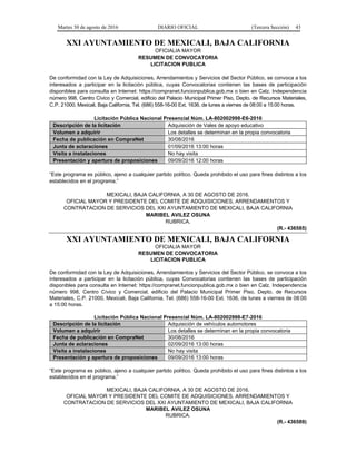Martes 30 de agosto de 2016 DIARIO OFICIAL (Tercera Sección) 43
XXI AYUNTAMIENTO DE MEXICALI, BAJA CALIFORNIA
OFICIALIA MAYOR
RESUMEN DE CONVOCATORIA
LICITACION PUBLICA
De conformidad con la Ley de Adquisiciones, Arrendamientos y Servicios del Sector Público, se convoca a los
interesados a participar en la licitación pública, cuyas Convocatorias contienen las bases de participación
disponibles para consulta en Internet: https://compranet.funcionpublica.gob.mx o bien en Calz. Independencia
número 998, Centro Cívico y Comercial, edificio del Palacio Municipal Primer Piso, Depto. de Recursos Materiales,
C.P. 21000, Mexicali, Baja California, Tel. (686) 558-16-00 Ext. 1636, de lunes a viernes de 08:00 a 15:00 horas.
Licitación Pública Nacional Presencial Núm. LA-802002998-E6-2016
Descripción de la licitación Adquisición de Vales de apoyo educativo
Volumen a adquirir Los detalles se determinan en la propia convocatoria
Fecha de publicación en CompraNet 30/08/2016
Junta de aclaraciones 01/09/2016 13:00 horas
Visita a instalaciones No hay visita
Presentación y apertura de proposiciones 09/09/2016 12:00 horas
“Este programa es público, ajeno a cualquier partido político. Queda prohibido el uso para fines distintos a los
establecidos en el programa.”
MEXICALI, BAJA CALIFORNIA, A 30 DE AGOSTO DE 2016.
OFICIAL MAYOR Y PRESIDENTE DEL COMITE DE ADQUISICIONES, ARRENDAMIENTOS Y
CONTRATACION DE SERVICIOS DEL XXI AYUNTAMIENTO DE MEXICALI, BAJA CALIFORNIA
MARIBEL AVILEZ OSUNA
RUBRICA.
(R.- 436585)
XXI AYUNTAMIENTO DE MEXICALI, BAJA CALIFORNIA
OFICIALIA MAYOR
RESUMEN DE CONVOCATORIA
LICITACION PUBLICA
De conformidad con la Ley de Adquisiciones, Arrendamientos y Servicios del Sector Público, se convoca a los
interesados a participar en la licitación pública, cuyas Convocatorias contienen las bases de participación
disponibles para consulta en Internet: https://compranet.funcionpublica.gob.mx o bien en Calz. Independencia
número 998, Centro Cívico y Comercial, edificio del Palacio Municipal Primer Piso, Depto. de Recursos
Materiales, C.P. 21000, Mexicali, Baja California, Tel. (686) 558-16-00 Ext. 1636, de lunes a viernes de 08:00
a 15:00 horas.
Licitación Pública Nacional Presencial Núm. LA-802002998-E7-2016
Descripción de la licitación Adquisición de vehículos automotores
Volumen a adquirir Los detalles se determinan en la propia convocatoria
Fecha de publicación en CompraNet 30/08/2016
Junta de aclaraciones 02/09/2016 13:00 horas
Visita a instalaciones No hay visita
Presentación y apertura de proposiciones 09/09/2016 13:00 horas
“Este programa es público, ajeno a cualquier partido político. Queda prohibido el uso para fines distintos a los
establecidos en el programa.”
MEXICALI, BAJA CALIFORNIA, A 30 DE AGOSTO DE 2016.
OFICIAL MAYOR Y PRESIDENTE DEL COMITE DE ADQUISICIONES, ARRENDAMIENTOS Y
CONTRATACION DE SERVICIOS DEL XXI AYUNTAMIENTO DE MEXICALI, BAJA CALIFORNIA
MARIBEL AVILEZ OSUNA
RUBRICA.
(R.- 436589)
 