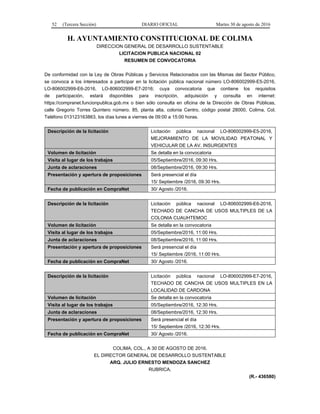 52 (Tercera Sección) DIARIO OFICIAL Martes 30 de agosto de 2016
H. AYUNTAMIENTO CONSTITUCIONAL DE COLIMA
DIRECCION GENERAL DE DESARROLLO SUSTENTABLE
LICITACION PUBLICA NACIONAL 02
RESUMEN DE CONVOCATORIA
De conformidad con la Ley de Obras Públicas y Servicios Relacionados con las Mismas del Sector Público,
se convoca a los interesados a participar en la licitación pública nacional número LO-806002999-E5-2016,
LO-806002999-E6-2016, LO-806002999-E7-2016; cuya convocatoria que contiene los requisitos
de participación, estará disponibles para inscripción, adquisición y consulta en internet:
https://compranet.funcionpublica.gob.mx o bien sólo consulta en oficina de la Dirección de Obras Públicas,
calle Gregorio Torres Quintero número. 85, planta alta, colonia Centro, código postal 28000, Colima, Col.
Teléfono 013123163863, los días lunes a viernes de 09:00 a 15:00 horas.
Descripción de la licitación Licitación pública nacional LO-806002999-E5-2016,
MEJORAMIENTO DE LA MOVILIDAD PEATONAL Y
VEHICULAR DE LA AV. INSURGENTES
Volumen de licitación Se detalla en la convocatoria
Visita al lugar de los trabajos 05/Septiembre/2016, 09:30 Hrs.
Junta de aclaraciones 08/Septiembre/2016, 09:30 Hrs.
Presentación y apertura de proposiciones Será presencial el día
15/ Septiembre /2016, 09:30 Hrs.
Fecha de publicación en CompraNet 30/ Agosto /2016.
Descripción de la licitación Licitación pública nacional LO-806002999-E6-2016,
TECHADO DE CANCHA DE USOS MULTIPLES DE LA
COLONIA CUAUHTEMOC
Volumen de licitación Se detalla en la convocatoria
Visita al lugar de los trabajos 05/Septiembre/2016, 11:00 Hrs.
Junta de aclaraciones 08/Septiembre/2016, 11:00 Hrs.
Presentación y apertura de proposiciones Será presencial el día
15/ Septiembre /2016, 11:00 Hrs.
Fecha de publicación en CompraNet 30/ Agosto /2016.
Descripción de la licitación Licitación pública nacional LO-806002999-E7-2016,
TECHADO DE CANCHA DE USOS MULTIPLES EN LA
LOCALIDAD DE CARDONA
Volumen de licitación Se detalla en la convocatoria
Visita al lugar de los trabajos 05/Septiembre/2016, 12:30 Hrs.
Junta de aclaraciones 08/Septiembre/2016, 12:30 Hrs.
Presentación y apertura de proposiciones Será presencial el día
15/ Septiembre /2016, 12:30 Hrs.
Fecha de publicación en CompraNet 30/ Agosto /2016.
COLIMA, COL., A 30 DE AGOSTO DE 2016.
EL DIRECTOR GENERAL DE DESARROLLO SUSTENTABLE
ARQ. JULIO ERNESTO MENDOZA SANCHEZ
RUBRICA.
(R.- 436580)
 