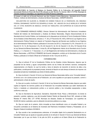 54 (Primera Sección) DIARIO OFICIAL Martes 30 de agosto de 2016
DECLARATORIA de Sujeción al Régimen de Dominio Público de la Federación, del inmueble Federal
denominado Distrito de Desarrollo Rural 158, ubicado en calle Morelos No. Interior A00, C.P. 87760, Municipio de
Abasolo, Estado de Tamaulipas, con superficie de 53,563.39 metros cuadrados.
Al margen un sello con el Escudo Nacional, que dice: Estados Unidos Mexicanos.- Secretaría de la Función
Pública.- Instituto de Administración y Avalúos de Bienes Nacionales.- DSRDPF/283/2016.
DECLARATORIA DE SUJECIÓN AL RÉGIMEN DE DOMINIO PÚBLICO DE LA FEDERACIÓN, DEL INMUEBLE
FEDERAL DENOMINADO “DISTRITO DE DESARROLLO RURAL 158”, UBICADO EN CALLE MORELOS N° INTERIOR
A00, C.P. 87760, MUNICIPIO DE ABASOLO, ESTADO DE TAMAULIPAS, CON SUPERFICIE DE 53,563.39 METROS
CUADRADOS.
LUIS FERNANDO MORALES NÚÑEZ, Director General de Administración del Patrimonio Inmobiliario
Federal del Instituto de Administración y Avalúos de Bienes Nacionales, Órgano Desconcentrado de la
Secretaría de la Función Pública, con fundamento en lo dispuesto por el Artículo 27 de la Constitución Política
de los Estados Unidos Mexicanos; artículos 2, 17, 26 y 37 fracciones XX, XXII y XXIII de la Ley Orgánica de la
Administración Pública Federal, en relación al Transitorio Segundo del Decreto que modifica la Ley Orgánica
de la Administración Pública Federal, publicada el 2 de enero de 2013; 2, fracciones VI y VII, 3 fracción III, 4, 6
fracción VI, 10, 13, 28, fracciones I, III y VII, 29, fracción IV, 32, 40, 42, fracción V, 43, 48 y 101 fracción III de
la Ley General de Bienes Nacionales; 3 inciso B y 85 del Reglamento Interior de la Secretaría de la Función
Pública; y 1, 3, fracción X, 11 fracciones I, II, y V del Reglamento del Instituto de Administración y Avalúos de
Bienes Nacionales, y ARTÍCULO PRIMERO del Acuerdo delegatorio, emitido por la Secretaría de la Función
Pública, publicado en el Diario Oficial de la Federación el día 1 de junio de 2015, y
CONSIDERANDO
1.- Que el artículo 27 de la Constitución Política de los Estados Unidos Mexicanos, dispone que la
propiedad de las tierras y aguas comprendidas dentro de los límites del territorio nacional, corresponde
originariamente a la Nación, la cual ha tenido y tiene el derecho de transmitir el dominio de ellas a los
particulares, constituyendo la propiedad privada, teniendo la Nación en todo tiempo el derecho de imponer a la
propiedad privada las modalidades que dicte el interés público;
2.- Que el artículo 2, fracción VII de la Ley General de Bienes Nacionales define como “Inmueble federal”,
el terreno con o sin construcciones de la Federación, así como aquellos en que ejerza la posesión, control o
administración a título de dueño;
3.- Que por su parte, el artículo 6, fracción VI de la Ley General de Bienes Nacionales dispone que están
sujetos al régimen de dominio público de la Federación los inmuebles federales que estén destinados de
hecho o mediante un ordenamiento jurídico a un servicio público y los inmuebles equiparados a éstos
conforme a esta Ley;
4.- Que la Secretaría de Agricultura, Ganadería, Desarrollo Rural, Pesca y Alimentación, ha tenido la
posesión, custodia, vigilancia y uso del inmueble Federal “Distrito de Desarrollo Rural 158”, ubicado en Calle
Morelos N° Interior A00, C.P. 87760, Municipio de Abasolo, Estado de Tamaulipas, con superficie de
53,563.39 metros cuadrados, para la utilización de servicios públicos a su cargo.
5.- Que en razón de lo anterior, dicho inmueble se tiene identificado como un inmueble Federal y se
encuentra controlado en el Sistema de Inventario del Patrimonio Inmobiliario Federal y Paraestatal, con el
Registro Federal Inmobiliario 28-5946-9.
6.- Que acorde a las consideraciones anteriores, el inmueble objeto de la presente Declaratoria es un
inmueble Federal que se ajusta al supuesto previsto en el artículo 6, fracción VI de la Ley General de Bienes
Nacionales; por lo que con fecha 12 de julio de 2016, se publicó en el Diario Oficial de la Federación la
 