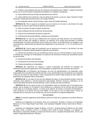 78 (Primera Sección) DIARIO OFICIAL Martes 30 de agosto de 2016
b).- Original o copia auténtica del aviso de inscripción del solicitante ante el IMSS, o cualquier documento
idóneo con el cual se acredite la antigüedad del trabajador y/o empleado sindicalizado.
c).- Copia auténtica del aviso de baja del solicitante ante el I.M.S.S.
d).- Copia auténtica de la resolución y hoja de cálculo de la pensión, ya sea por: Vejez, Cesantía en Edad
Avanzada, Incapacidad permanente total o de Invalidez Definitiva.
e).- Dos fotografías tamaño infantil recientes. (Salvo casos de Invalidez Definitiva).
ARTÍCULO 24.- Para el pago de la prestación que se menciona en el inciso b), del Artículo 5 de este
Reglamento, se cubrirá a quien exhiba la siguiente documentación:
a).- Oficio de solicitud de pago de gastos de defunción.
b).- Copia certificada del acta de defunción del pensionado.
c).- Copia de los comprobantes de gastos de defunción.
d).- Credencial del pensionado fallecido, expedida por la Mutualidad.
ARTÍCULO 25.- En caso de que el fallecimiento de la persona que tenga derecho a la incrementación,
ocurra antes de haber sido resuelta su solicitud y la resolución de la misma fuera favorable, la cantidad
correspondiente al periodo comprendido entre la fecha de la baja y la del fallecimiento se entregará a sus
causa-habientes, observándose las disposiciones establecidas en las fracciones, I, II, III y IV del Artículo 501
de la Ley.
ARTÍCULO 26.- Para el pago de la prestación que se menciona en el inciso c), del Artículo 5 de este
Reglamento, el interesado deberá presentar la siguiente documentación:
a).- Solicitud del interesado en la que manifieste por escrito que es su voluntad aceptar un pago único por
la cantidad que convenga con la Mutualidad, en sustitución del incremento mensual que actualmente percibe
por parte de ésta.
b).- Credencial de Elector del interesado.
c).- Comprobante de domicilio del interesado.
d).- Credencial expedida por la Mutualidad.
ARTÍCULO 27.- Solamente por negativa u omisión comprobada del Sindicato y/o Empresa, los
interesados personalmente gestionarán ante la Mutualidad, el otorgamiento del incremento de la pensión.
ARTÍCULO 28.- Los Sindicatos y las Empresas, así como sus representantes y los interesados, serán
responsables de la veracidad del contenido del oficio y de la autenticidad de la documentación que acompañe
a éste, por tal motivo en toda solicitud u oficio, expresamente se pondrá “Bajo protesta de decir verdad se
proporcionan los siguientes datos y documentos”.
ARTÍCULO 29.- En los casos en que han sido falseados los datos y la documentación también carece de
veracidad, serán solidarios y mancomunadamente responsables: Sindicato, Empresa y Solicitante y en tal
virtud la Mutualidad llevará las acciones laborales, civiles o penales que sean procedentes.
ARTÍCULO 30.- En los casos de duda o de interpretación sobre los requisitos para el incremento de la
pensión que se señalan en el Capítulo X del Contrato-Ley, la resolución de los mismos será del Consejo
a más tardar en la Asamblea posterior, a la fecha de la solicitud. Se faculta a la Directiva de Mutualidad, a
emitir resolución en el término de cinco días hábiles, en los casos en que no exista duda y reúnan los
requisitos que se mencionan en el Contrato-Ley y los que se precisen en el presente Reglamento.
TRANSITORIOS
ÚNICO.- El presente reglamento surtirá efectos a partir de la fecha de su publicación en el Diario Oficial de
la Federación.
Sindicato de Trabajadores de la Industria Textil, de la Confección, Similares y Conexos de la República
Mexicana. (C.T.M.); Miguel Ángel Tapia Dávila, José Guadalupe Delgadillo Vizcarra, David García Romero.-
Rúbricas.
Federación de Trabajadores Textiles de México, (C.R.O.C.), Sindicato Nacional “Mártires de San Ángel”
del Ramo Textil y Conexos (C.R.O.C.) y Sindicato Unión Textil de Fibras Sintéticas y de Algodón, su
Manufactura y Terminado, Similares y Conexos de la R.M. (C.R.O.C.); Angelina Hernández Ríos, Fermín Lara
Jiménez, Ángel Molina Sandoval.- Rúbricas.
 