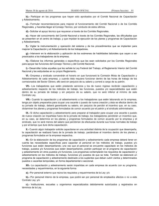 Martes 30 de agosto de 2016 DIARIO OFICIAL (Primera Sección) 81
b).- Participar en los programas que hayan sido aprobados por el Comité Nacional de Capacitación
y Adiestramiento.
c).- Formular recomendaciones para mejorar el funcionamiento del Comité Nacional o de los Comités
Regionales, y hacerlas llegar al Consejo Técnico, por conducto de estos últimos.
d).- Solicitar el apoyo técnico que requieran a través de los Comités Regionales.
e).- Hacer del conocimiento del Comité Nacional a través de los Comités Regionales, las dificultades que
se presenten en el centro de trabajo, y que impidan la ejecución de los planes y programas de Capacitación
y Adiestramiento.
f).- Vigilar la instrumentación y operación del sistema y de los procedimientos que se implanten para
mejorar la Capacitación y el Adiestramiento de los trabajadores.
g).- Intervenir en la elaboración y aplicación de los exámenes de habilidades laborales que vayan a ser
practicados a los trabajadores de la empresa.
h).- Elaborar los informes generales o específicos que les sean solicitados por los Comités Regionales
para apoyar las funciones del Consejo Técnico y del Comité Nacional.
i).- Desarrollar todas aquellas que les señale la Ley Federal del Trabajo, el Reglamento Interior del Comité
Nacional y las estipuladas en su propio Reglamento.
VI.- Empresa y sindicato convendrán el horario en que funcionará la Comisión Mixta de Capacitación y
Adiestramiento de cada empresa, y cuando ésta requiera funcionar dentro de las horas de trabajo de los
comisionados del Sector Obrero, ello será sin perjuicio de su salario y correrá a cargo de su patrón.
VII.- Los trabajadores que estén prestando servicios y los de nuevo ingreso recibirán capacitación y
adiestramiento respecto de los métodos de trabajo, las funciones, puestos y/o especialidades que estén
dentro de su jornada de trabajo y sin perjuicio de su salario, que no será inferior al mínimo de este
Contrato Ley.
VIII.- Cuando la capacitación y el adiestramiento a los trabajadores que estén laborando en la empresa,
tenga por objeto prepararlos para ocupar una vacante o puesto de nueva creación y ésta se efectúe dentro de
su jornada de trabajo, deberá garantizarle su salario, sin perjuicio de percibir el incentivo que, en su caso,
dictaminen los planes y programas formulados de común acuerdo por el patrón y el sindicato administrador.
IX.- Si dicha capacitación y adiestramiento para preparar al trabajador para ocupar una vacante o puesto
de nueva creación se impartiese fuera de la jornada de trabajo, los trabajadores percibirán un incentivo que,
en su caso, se determine en los planes y programas formulados de común acuerdo por la empresa y el
sindicato, que no será menos del salario que percibirían de efectuarse durante sus horas normales de trabajo
y por el tiempo que dure dicha capacitación.
X.- Cuando algún trabajador solicite capacitarse en una actividad distinta de la ocupación que desempeña,
la capacitación se realizará fuera de la jornada de trabajo, pactándose el incentivo dentro de los planes y
programas formulados en la empresa respectiva.
XI.- En la elaboración de los programas de capacitación y adiestramiento cada empresa deberá tener en
cuenta las necesidades específicas para capacitar al personal en los métodos de trabajo, puestos y/o
funciones que están desempeñando; una vez que el personal se encuentre capacitado en los métodos de
trabajo, puestos y/o funciones que están desempeñando, podrán participar en el programa de capacitación
y adiestramiento en otros puestos y/o funciones. Los programas contemplarán los requisitos de capacitación y
adiestramiento en los métodos de trabajo, funciones y/o puestos de que se trate. También se elaborará un
programa de capacitación y adiestramiento destinado a los suplentes que deban cubrir ciertos y determinados
puestos o vacantes temporales, en forma departamental o seccional.
XII.- La capacitación y adiestramiento serán impartidas en cada empresa de acuerdo con su programa,
necesidades y requerimientos, en la siguiente forma:
a).- Por personal externo que reúna los requisitos y requerimientos de la Ley; y/o
b).- Por personal interno de la empresa, que podrá ser por personal de empleados afectos o no a este
Contrato Ley; y/o
c).- Instituciones, escuelas u organismos especializados debidamente autorizados y registrados en
términos de la Ley.
 