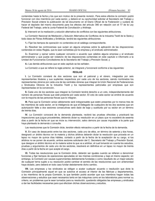 Martes 30 de agosto de 2016 DIARIO OFICIAL (Primera Sección) 83
contenidas hasta la fecha y los que son motivo de la presente revisión. Para estos efectos la comisión podrá
funcionar con dos miembros por cada sector, y deberá en su oportunidad solicitar al Secretario del Trabajo y
Previsión Social ordene la publicación de tal documento en el Diario Oficial de la Federación y cuidará de
hacer el depósito del mismo documento para los efectos del artículo 390 en relación con el 17 de la Ley
Federal del Trabajo, ante la Junta Federal de Conciliación y Arbitraje.
i). Intervenir en la mediación y solución alternativa de conflictos con las siguientes atribuciones.
La Comisión Nacional de Mediación y Solución Alternativa de Conflictos de la Industria Textil de la Seda y
toda clase de Fibras Artificiales y Sintéticas, tendrá las siguientes atribuciones:
1.- Fijar los tiempos de operación no contenidos en el catálogo correspondiente.
2.- Resolver las controversias que surjan en alguna empresa sobre la aplicación de las disposiciones
contenidas en estas Reglas, que le sean sometidas por la empresa y el sindicato administrador.
3.- Examinar y opinar sobre cualquier convenio o acuerdo que celebre alguna empresa y el sindicato
administrador y que pueda ser violatorio de las disposiciones contenidas en este capítulo e informarlo a la
Unidad de Funcionarios Conciliadores de la Secretaría del Trabajo y Previsión Social, y
4.- Las demás atribuciones que en este capítulo se les señalen.
La Comisión a que se refiere la regla anterior, se integrará y funcionará conforme a las siguientes:
REGLAS
I. La Comisión constará de dos sectores que son el patronal y el obrero, integrados por seis
representantes titulares y sus suplentes respectivos por cada uno de los sectores, siendo nombrados los
representantes obreros por cada una de las centrales obreras que integran la Unión Nacional de Federaciones
y Sindicatos Obreros de la Industria Textil y los representantes patronales por empresas que son
representadas en la convención.
II. Cada uno de los sectores que integran la Comisión tendrá derecho a un voto, independientemente del
número de personas físicas que esté presente por cada sector. El voto de cada sector se emitirá de acuerdo
con la mayoría de las personas físicas que lo integran.
III. Para que la Comisión actúe válidamente será indispensable que estén presentes por lo menos tres de
los miembros de cada sector, en la inteligencia de que el Delegado de cualquiera de los dos sectores que sin
autorización falte a dos sesiones consecutivas será dado de baja y sustituido por su sector en un término
de treinta días.
IV. La Comisión conocerá de la demanda planteada, recibirá las pruebas ofrecidas y practicará las
inspecciones que juzgue procedentes, debiendo dictar su resolución en un plazo que no excederá de sesenta
días a partir de la fecha en que se inicie su intervención, salvo demora por causa imputable a la parte que
haya planteado la demanda o consulta.
Las resoluciones que la Comisión dicte, tendrán efecto retroactivo a partir de la fecha de la demanda.
V. En caso de desacuerdo entre los dos sectores, cada uno de ellos, en término de setenta y dos horas,
designará un árbitro técnico en la materia y dichos árbitros deberán dictar la resolución que proceda en un
lapso no mayor de quince días hábiles, contado a partir de la fecha de la aceptación de su cargo, si los
árbitros no se ponen de acuerdo, ambos sectores solicitarán del C. Secretario del Trabajo y Previsión Social,
que designe un árbitro técnico en la materia sobre la que va a arbitrar, el cual tomando en cuenta los estudios,
pruebas y argumentos de cada uno de los sectores, resolverá en definitiva en un lapso no mayor de treinta
días a partir de la fecha en que acepte el cargo.
VI. Todas las resoluciones que la Comisión dicte, deberán ser iguales cuando se refieran a denominar
funciones y fijar tiempos de operaciones ejecutadas en las mismas condiciones y bajo el mismo aspecto; sin
embargo, la Comisión por causas supervinientes debidamente fundadas o como resultado de un mejor estudio
de cualquier tema sujeto a su resolución podrá cambiar el sentido de las resoluciones que con anterioridad
haya dictado, pero deberá en todo caso fundar debidamente dicho cambio.
VII. Las empresas y los sindicatos se obligan a acatar cualquier acuerdo o resolución que dicte la
Comisión principalmente aquel en que se autorice el acceso al interior de las fábricas y departamentos,
a los miembros de la propia Comisión, la que también podrá acordar que sus miembros hagan todas las
observaciones y estudios que sean necesarios tanto en las máquinas como en los laboratorios para normar su
criterio, en problemas que le sean turnados para su resolución, quedando obligados las empresas y sindicatos
a dar las facilidades necesarias para que efectúen dichas observaciones y estudios.
 