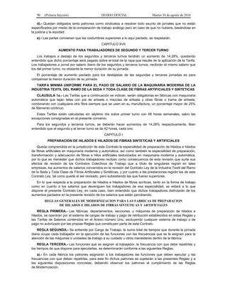 90 (Primera Sección) DIARIO OFICIAL Martes 30 de agosto de 2016
d).- Quedan obligados tanto patrones como sindicatos a resolver todo asunto de jornales que no están
especificados por medio de la comparación de trabajo análogo pero en caso de que no hubiera, basándose en
la justicia y la equidad.
e).- Las partes convienen que las costumbres superiores a lo aquí pactado, se respetarán.
CAPITULO XVII
AUMENTO PARA TRABAJADORES DE SEGUNDO Y TERCER TURNO
Los trabajos a destajo de los segundos y terceros turnos tendrán un aumento de 14.28%, quedando
entendido que dicho porcentaje será pagado sobre el total de la raya que resulte de la aplicación de la Tarifa.
Los trabajadores a jornal por salario diario de los segundos y terceros turnos, recibirán el mismo salario que
los del primer turno, no obstante la menor duración de su jornada.
El porcentaje de aumento pactado para los destajistas de las segundas y terceras jornadas es para
compensar la menor duración de su jornada.
TARIFA MINIMA UNIFORME PARA EL PAGO DE SALARIO DE LA MAQUINARIA MODERNA DE LA
INDUSTRIA TEXTIL DEL RAMO DE LA SEDA Y TODA CLASE DE FIBRAS ARTIFICIALES Y SINTETICAS
CLAUSULA 1a.- Las Tarifas que a continuación se indican, serán obligatorias en fábricas con maquinaria
automática que tejan telas con pie de artisela o mezclas de artisela y otras fibras o trama de artisela,
combinando con cualquiera otra fibra siempre que se usen en su manufactura, un porcentaje mayor de 25%
de filamento continuo.
Estas Tarifas están calculadas sin séptimo día sobre primer turno con 48 horas semanales, salvo las
excepciones consignadas en el presente convenio.
Para los segundos y terceros turnos, se deberán hacer aumentos de 14.28% respectivamente. Bien
entendido que el segundo y el tercer turno es de 42 horas, cada uno.
CAPITULO I
PREPARACION DE HILADOS E HILADOS DE FIBRAS SINTETICAS Y ARTIFICIALES
Queda comprendida en la jurisdicción de este Contrato la especialidad de preparación de hilados e hilados
de fibras artificiales en maquinaria moderna y automática, así como también la especialidad de preparación,
transformación y adecuación de fibras e hilos artificiales texturizados en maquinaria moderna y automática;
por lo que es menester que dichos trabajadores reciban como consecuencia de esta revisión que surte sus
efectos de revisión de los Contratos Colectivos de Trabajo que a título de singulares regían en tales
empresas, los aumentos de salarios convenidos en la revisión del Contrato Ley de la Industria Textil del Ramo
de la Seda y Toda Clase de Fibras Artificiales y Sintéticas, y por cuanto a las prestaciones regirán las de este
Contrato Ley, tal como queda al ser revisado, pero subsistiendo las que fueran superiores.
En lo que respecta a la preparación de hilados e hilados de fibras acrílicas, tanto en la forma de trabajo
como en cuanto a los salarios que devenguen los trabajadores de esa especialidad, se estará a lo que
dispone el presente Contrato Ley, en cada caso, bien entendido que dichos trabajadores disfrutarán de los
aumentos pactados en la presente revisión de los salarios que están percibiendo.
REGLAS GENERALES DE MODERNIZACION PARA LAS FABRICAS DE PREPARACION
DE HILADOS E HILADOS DE FIBRAS SINTETICAS Y ARTIFICIALES
REGLA PRIMERA.- Las fábricas, departamentos, secciones, y máquinas de preparación de hilados e
hilados, se operarán por el sistema de cargas de trabajo y pago de retribución establecidos en estas Reglas y
las Tarifas de Salarios contenidos en el Anexo número Uno, excluyendo cualquier sistema de trabajo o de
pago no autorizado por las propias Reglas que constituyen parte de este Contrato.
REGLA SEGUNDA.- Se entiende por Carga de Trabajo, la suma total de tiempos que durante la jornada
diaria ocupe cada trabajador en la ejecución de las funciones con las frecuencias que se le asignen para la
atención de las máquinas o unidades de trabajo a su cuidado u otros menesteres dentro de la fábrica.
REGLA TERCERA.- Las funciones que se asignen al trabajador, la frecuencia con que debe repetirlas y
los tiempos de que dispone para ejecutarlas, se determinarán conforme a las siguientes Reglas:
a).- En cada fábrica los patrones asignarán a los trabajadores las funciones que deben ejecutar y las
frecuencias con que deban repetirlas, para este fin dichos patrones se sujetarán a las presentes Reglas y a
las siguientes disposiciones concretas, debiendo observar los patrones el cumplimiento de las Reglas
de Modernización.
 