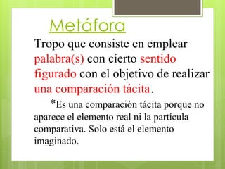 Metáfora
Tropo que consiste en emplear
palabra(s) con cierto sentido
figurado con el objetivo de realizar
una comparación tácita.
*Es una comparación tácita porque no
aparece el elemento real ni la partícula
comparativa. Solo está el elemento
imaginado.
 