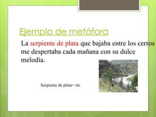 Ejemplo de metáfora
La serpiente de plata que bajaba entre los cerros
me despertaba cada mañana con su dulce
melodía.
Serpiente de plata= río
 
