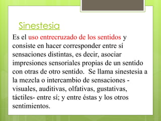 Sinestesia
Es el uso entrecruzado de los sentidos y
consiste en hacer corresponder entre sí
sensaciones distintas, es decir, asociar
impresiones sensoriales propias de un sentido
con otras de otro sentido. Se llama sinestesia a
la mezcla o intercambio de sensaciones -
visuales, auditivas, olfativas, gustativas,
táctiles- entre sí; y entre éstas y los otros
sentimientos.
 