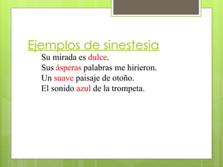 Ejemplos de sinestesia
Su mirada es dulce.
Sus ásperas palabras me hirieron.
Un suave paisaje de otoño.
El sonido azul de la trompeta.
 