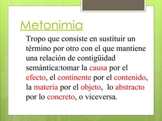 Metonimia
Tropo que consiste en sustituir un
término por otro con el que mantiene
una relación de contigüidad
semántica:tomar la causa por el
efecto, el continente por el contenido,
la materia por el objeto, lo abstracto
por lo concreto, o viceversa.
 