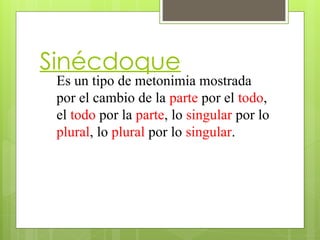 Sinécdoque
Es un tipo de metonimia mostrada
por el cambio de la parte por el todo,
el todo por la parte, lo singular por lo
plural, lo plural por lo singular.
 