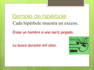 Ejemplo de hipérbole
Cada hipérbole muestra un exceso.
Érase un hombre a una nariz pegado.
Lo buscó durante mil años.
 