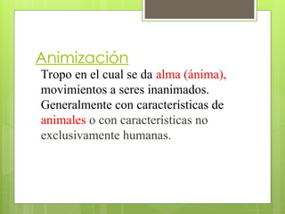 Animización
Tropo en el cual se da alma (ánima),
movimientos a seres inanimados.
Generalmente con características de
animales o con características no
exclusivamente humanas.
 