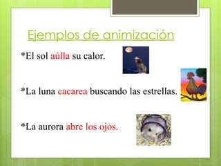Ejemplos de animización
*El sol aúlla su calor.
*La luna cacarea buscando las estrellas.
*La aurora abre los ojos.
 