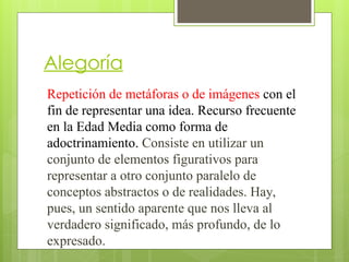 Alegoría
Repetición de metáforas o de imágenes con el
fin de representar una idea. Recurso frecuente
en la Edad Media como forma de
adoctrinamiento. Consiste en utilizar un
conjunto de elementos figurativos para
representar a otro conjunto paralelo de
conceptos abstractos o de realidades. Hay,
pues, un sentido aparente que nos lleva al
verdadero significado, más profundo, de lo
expresado.
 