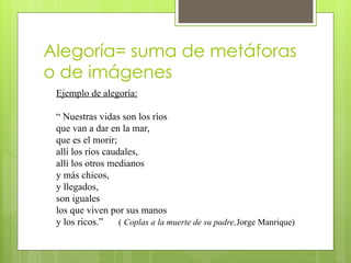 Alegoría= suma de metáforas
o de imágenes
Ejemplo de alegoría:
“ Nuestras vidas son los ríos
que van a dar en la mar,
que es el morir;
allí los ríos caudales,
allí los otros medianos
y más chicos,
y llegados,
son iguales
los que viven por sus manos
y los ricos.” ( Coplas a la muerte de su padre,Jorge Manrique)
 