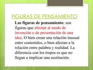 FIGURAS DE PENSAMIENTO
Las figuras de pensamiento: son
figuras que afectan al modo de
invención o de presentación de una
idea. O bien crean una relación inusual
entre contenidos, o bien afectan a la
relación entre palabra y realidad. La
diferencia con los tropos es que no
llegan a implicar una sustitución.
 