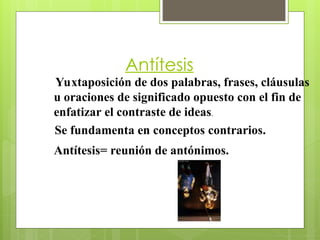 Antítesis
Yuxtaposición de dos palabras, frases, cláusulas
u oraciones de significado opuesto con el fin de
enfatizar el contraste de ideas.
Antítesis= reunión de antónimos.
Se fundamenta en conceptos contrarios.
 