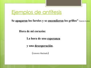 Ejemplos de antítesis
Se apagaron los faroles y se encendieron los grillos” García Lorca
Hora de mi corazón:
La hora de una esperanza
y una desesperación.
(Antonio Machado)
 