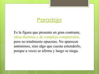 Paradoja
Es la figura que presenta un gran contraste,
ideas distintas y de compleja comprensión,
pero no totalmente opuestas. No aparecen
antónimos, sino algo que cuesta entenderlo,
porque a veces se afirma y luego se niega.
 