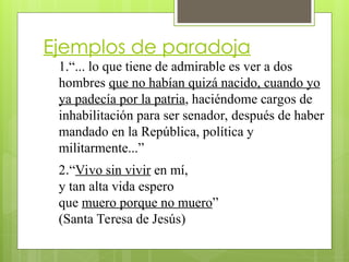Ejemplos de paradoja
1.“... lo que tiene de admirable es ver a dos
hombres que no habían quizá nacido, cuando yo
ya padecía por la patria, haciéndome cargos de
inhabilitación para ser senador, después de haber
mandado en la República, política y
militarmente...”
2.“Vivo sin vivir en mí,
y tan alta vida espero
que muero porque no muero”
(Santa Teresa de Jesús)
 