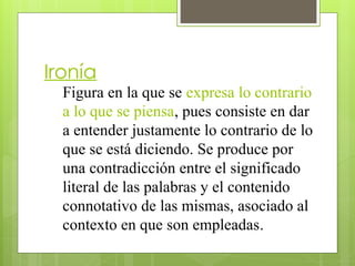 Ironía
Figura en la que se expresa lo contrario
a lo que se piensa, pues consiste en dar
a entender justamente lo contrario de lo
que se está diciendo. Se produce por
una contradicción entre el significado
literal de las palabras y el contenido
connotativo de las mismas, asociado al
contexto en que son empleadas.
 